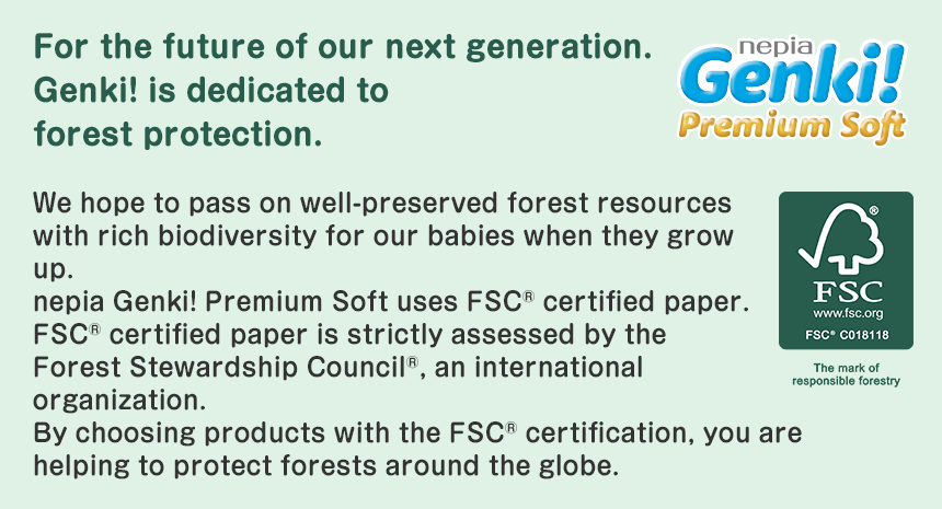 For the future of our next generation.Genki! is dedicated to forest protection.nepia Genki! Premium Soft We hope to pass on well-preserved forest resources with rich biodiversity for our babies when they grow up. nepia Genki! Premium Soft uses FSC® certified paper. FSC® certified paper is strictly assessed by the Forest Stewardship Council®, an international organization. By choosing products with the FSC® certification, you are helping to protect forests around the globe.