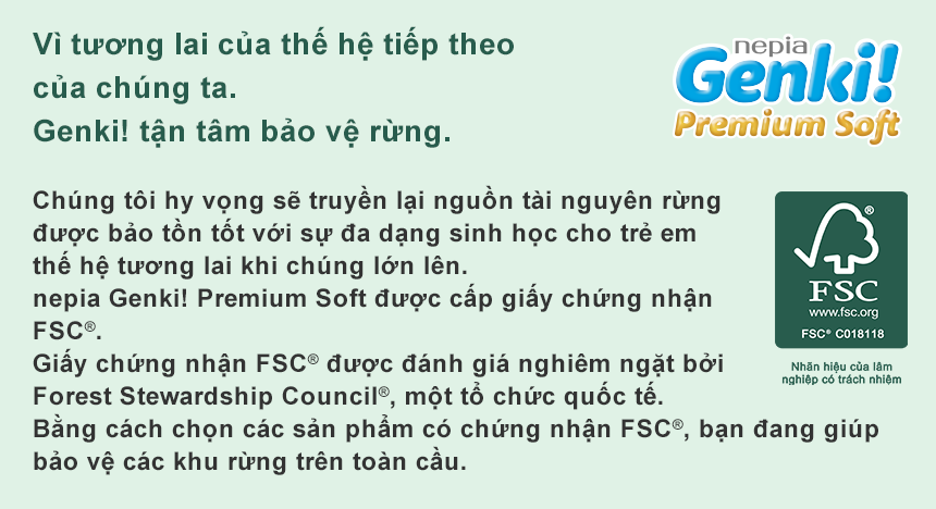 Vì tương lai của thế hệ tiếp theo của chúng ta. Genki! tận tâm bảo vệ rừng. Chúng tôi hy vọng sẽ truyền lại nguồn tài nguyên rừng được bảo tồn tốt với sự đa dạng sinh học cho trẻ em thế hệ tương lai khi chúng lớn lên. nepia Genki! Premium Soft được cấp giấy chứng nhận FSC®. Giấy chứng nhận FSC® được đánh giá nghiêm ngặt bởi Forest Stewardship Council®, một tổ chức quốc tế. Bằng cách chọn các sản phẩm có chứng nhận FSC®, bạn đang giúp bảo vệ các khu rừng trên toàn cầu.